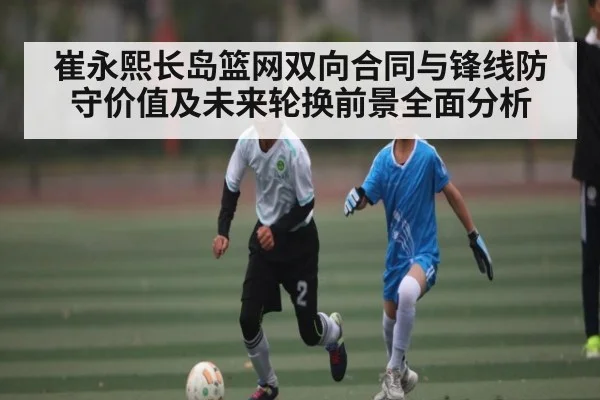 崔永熙长岛篮网双向合同与锋线防守价值及未来轮换前景全面分析