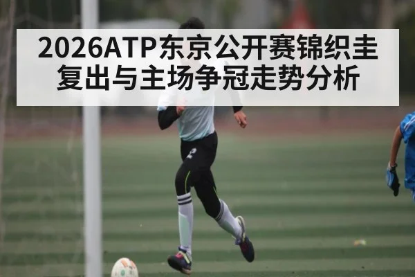 2026ATP东京公开赛锦织圭复出与主场争冠走势分析