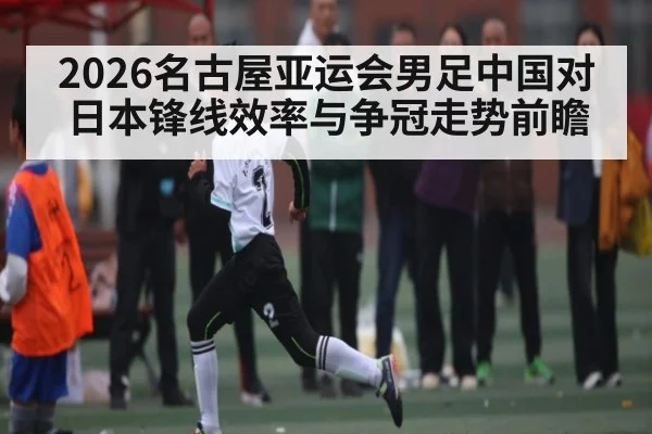 2026名古屋亚运会男足中国对日本锋线效率与争冠走势前瞻