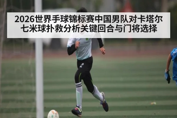 2026世界手球锦标赛中国男队对卡塔尔七米球扑救分析关键回合与门将选择